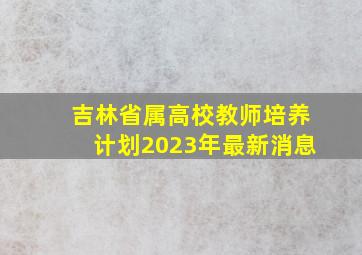 吉林省属高校教师培养计划2023年最新消息