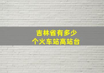 吉林省有多少个火车站高站台