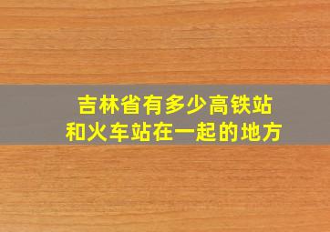 吉林省有多少高铁站和火车站在一起的地方