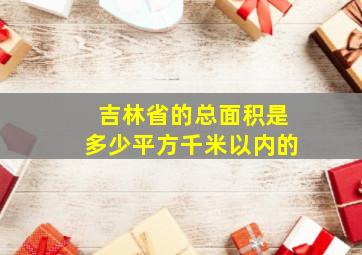 吉林省的总面积是多少平方千米以内的