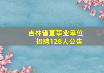 吉林省直事业单位招聘128人公告