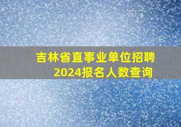 吉林省直事业单位招聘2024报名人数查询