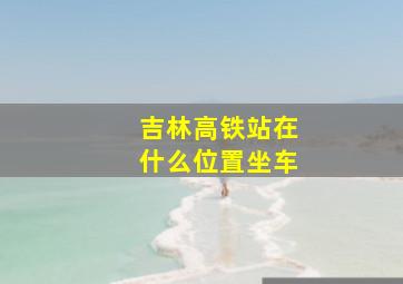 吉林高铁站在什么位置坐车