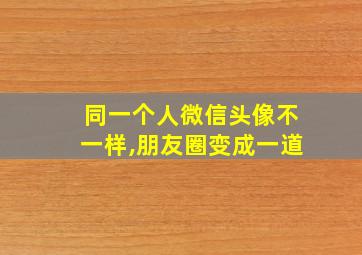 同一个人微信头像不一样,朋友圈变成一道