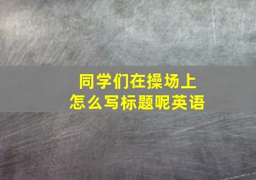 同学们在操场上怎么写标题呢英语