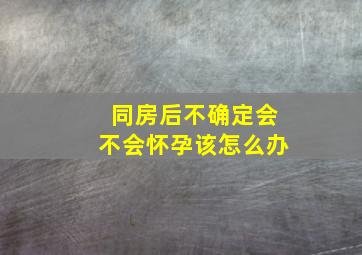 同房后不确定会不会怀孕该怎么办