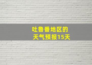 吐鲁番地区的天气预报15天