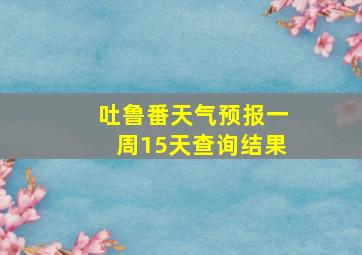 吐鲁番天气预报一周15天查询结果