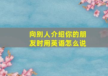 向别人介绍你的朋友时用英语怎么说