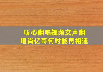 听心翻唱视频女声翻唱尚亿哥何时能再相逢