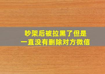 吵架后被拉黑了但是一直没有删除对方微信