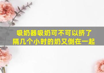 吸奶器吸奶可不可以挤了隔几个小时的奶又倒在一起