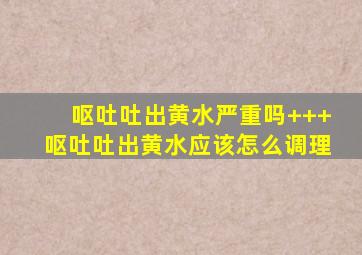 呕吐吐出黄水严重吗+++呕吐吐出黄水应该怎么调理