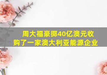 周大福豪掷40亿澳元收购了一家澳大利亚能源企业