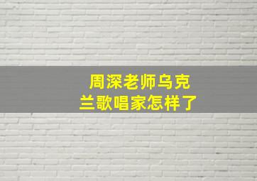 周深老师乌克兰歌唱家怎样了