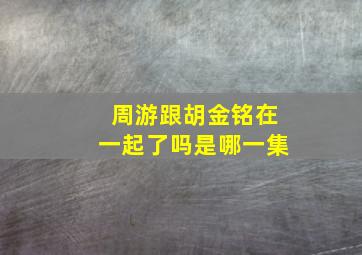 周游跟胡金铭在一起了吗是哪一集