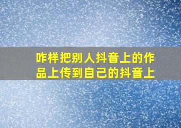 咋样把别人抖音上的作品上传到自己的抖音上