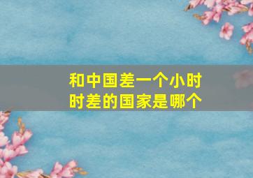 和中国差一个小时时差的国家是哪个