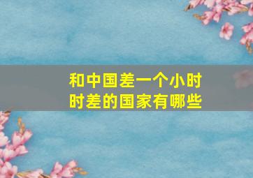 和中国差一个小时时差的国家有哪些