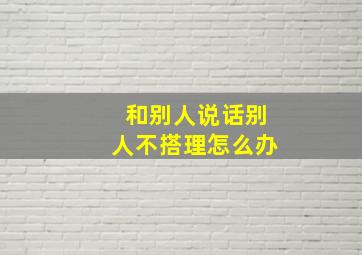 和别人说话别人不搭理怎么办