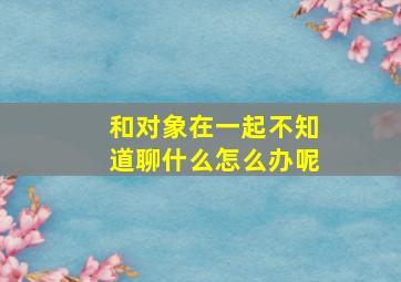 和对象在一起不知道聊什么怎么办呢