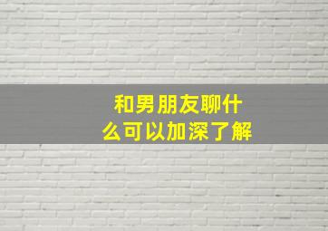 和男朋友聊什么可以加深了解