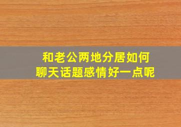 和老公两地分居如何聊天话题感情好一点呢