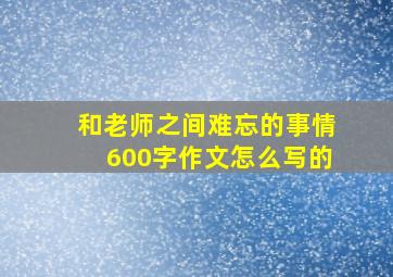 和老师之间难忘的事情600字作文怎么写的