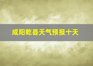 咸阳乾县天气预报十天