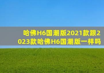 哈佛H6国潮版2021款跟2023款哈佛H6国潮版一样吗