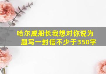 哈尔威船长我想对你说为题写一封信不少于350字