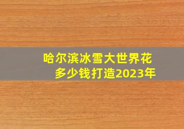 哈尔滨冰雪大世界花多少钱打造2023年