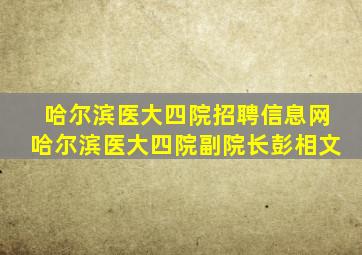 哈尔滨医大四院招聘信息网哈尔滨医大四院副院长彭相文