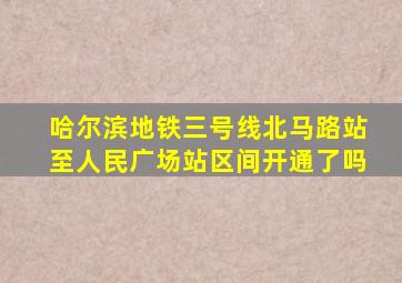 哈尔滨地铁三号线北马路站至人民广场站区间开通了吗