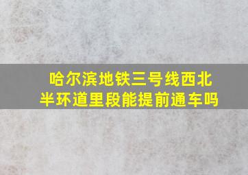 哈尔滨地铁三号线西北半环道里段能提前通车吗