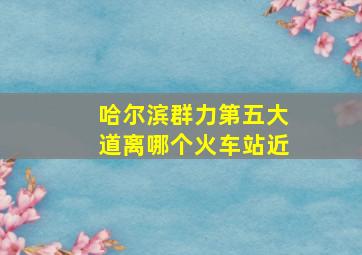 哈尔滨群力第五大道离哪个火车站近