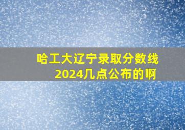 哈工大辽宁录取分数线2024几点公布的啊