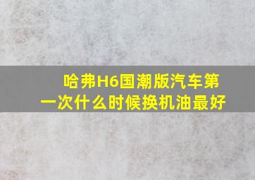 哈弗H6国潮版汽车第一次什么时候换机油最好