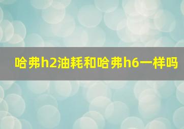 哈弗h2油耗和哈弗h6一样吗