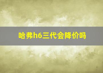 哈弗h6三代会降价吗