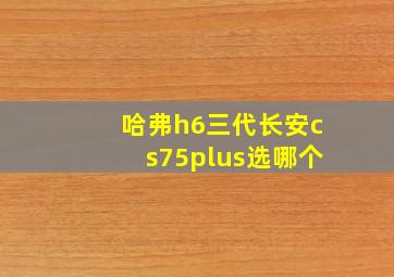 哈弗h6三代长安cs75plus选哪个