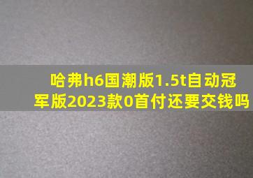 哈弗h6国潮版1.5t自动冠军版2023款0首付还要交钱吗