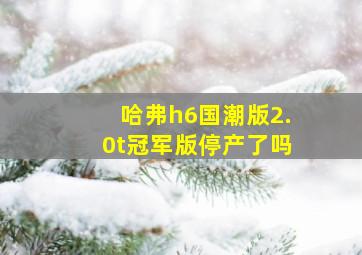 哈弗h6国潮版2.0t冠军版停产了吗