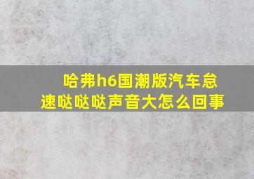 哈弗h6国潮版汽车怠速哒哒哒声音大怎么回事