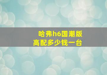 哈弗h6国潮版高配多少钱一台