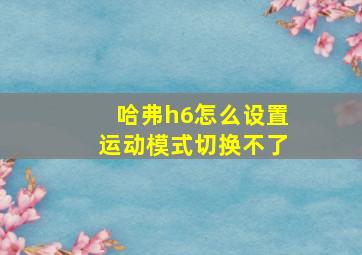 哈弗h6怎么设置运动模式切换不了