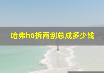 哈弗h6拆雨刮总成多少钱