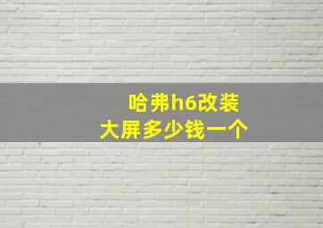 哈弗h6改装大屏多少钱一个