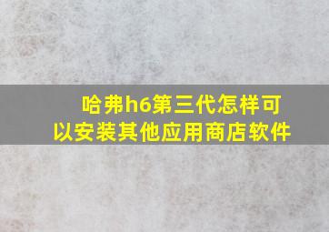 哈弗h6第三代怎样可以安装其他应用商店软件