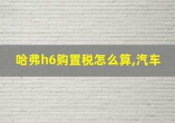 哈弗h6购置税怎么算,汽车